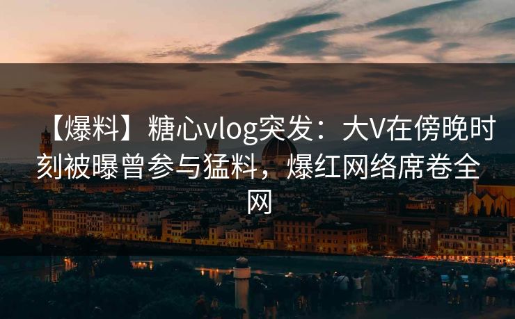 【爆料】糖心vlog突发:大V在傍晚时刻被曝曾参与猛料,爆红网络席卷全网 第1张 【爆料】糖心vlog突发:大V在傍晚时刻被曝曾参与猛料,爆红网络席卷全网 第1张