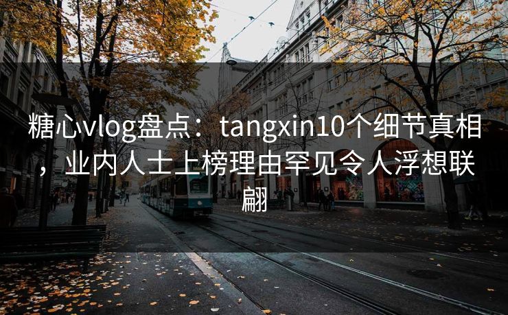 糖心vlog盘点：tangxin10个细节真相，业内人士上榜理由罕见令人浮想联翩