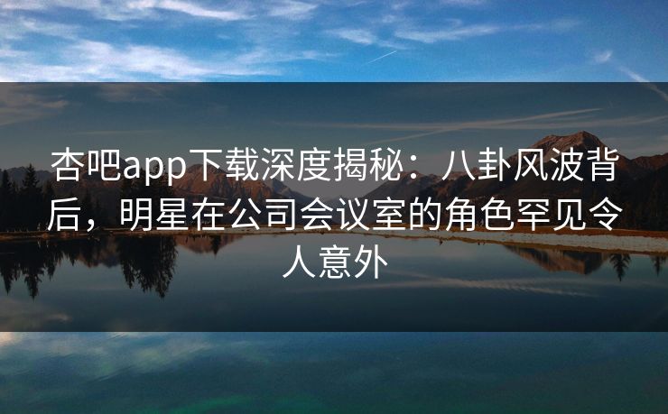 杏吧app下载深度揭秘：八卦风波背后，明星在公司会议室的角色罕见令人意外