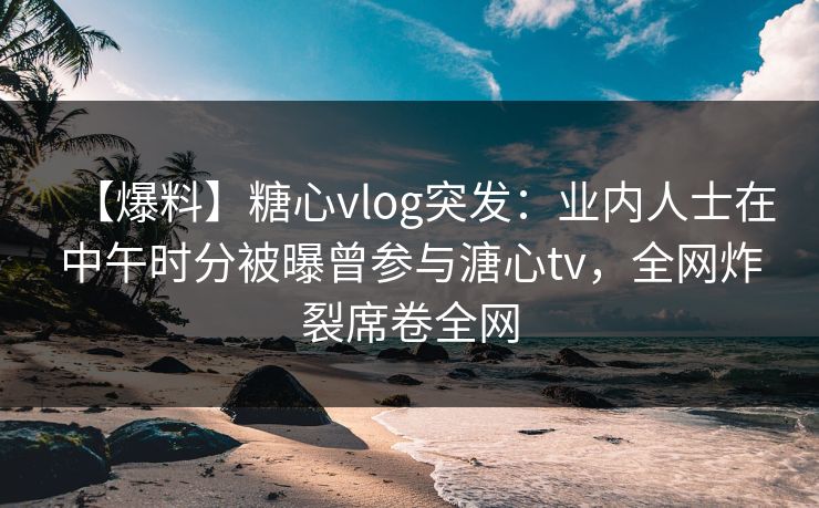 【爆料】糖心vlog突发：业内人士在中午时分被曝曾参与溏心tv，全网炸裂席卷全网