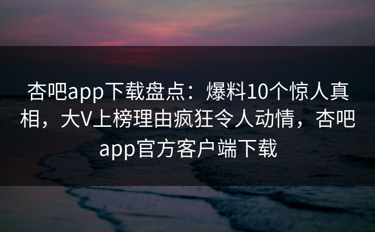 杏吧app下载盘点：爆料10个惊人真相，大V上榜理由疯狂令人动情，杏吧app官方客户端下载