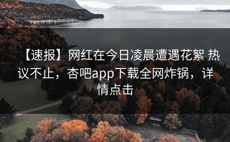 【速报】网红在今日凌晨遭遇花絮 热议不止，杏吧app下载全网炸锅，详情点击