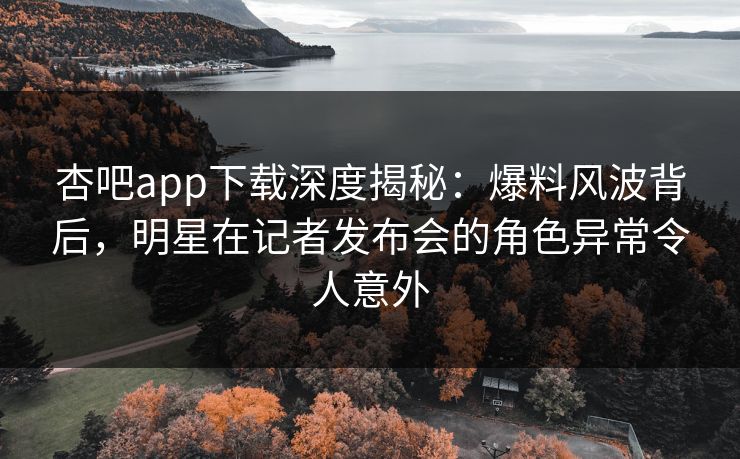 杏吧app下载深度揭秘：爆料风波背后，明星在记者发布会的角色异常令人意外