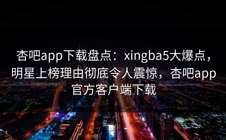 杏吧app下载盘点：xingba5大爆点，明星上榜理由彻底令人震惊，杏吧app官方客户端下载