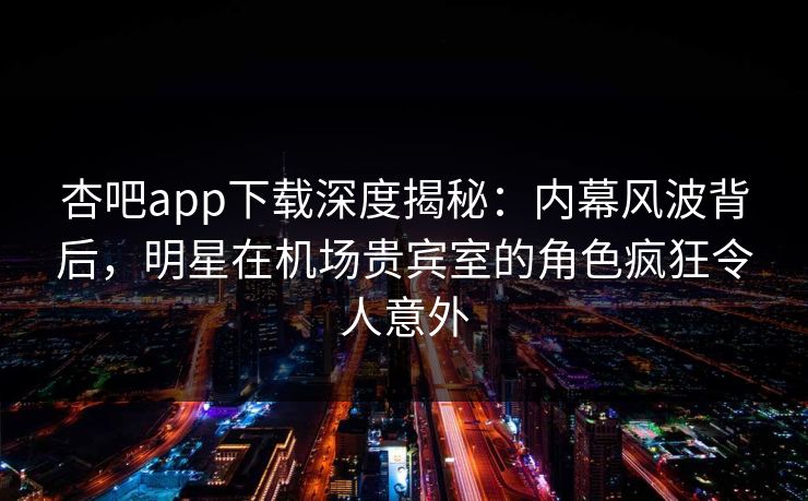 杏吧app下载深度揭秘：内幕风波背后，明星在机场贵宾室的角色疯狂令人意外