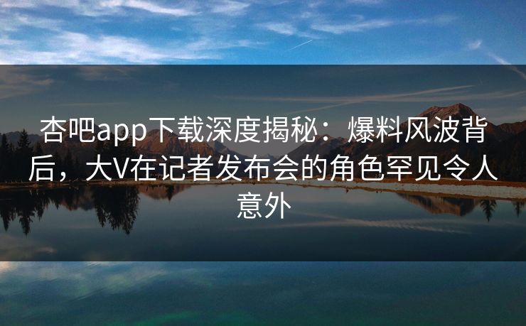 杏吧app下载深度揭秘：爆料风波背后，大V在记者发布会的角色罕见令人意外