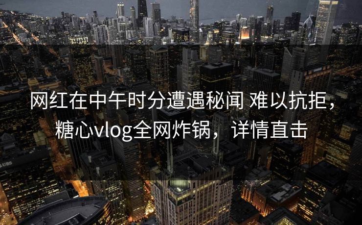 网红在中午时分遭遇秘闻 难以抗拒，糖心vlog全网炸锅，详情直击