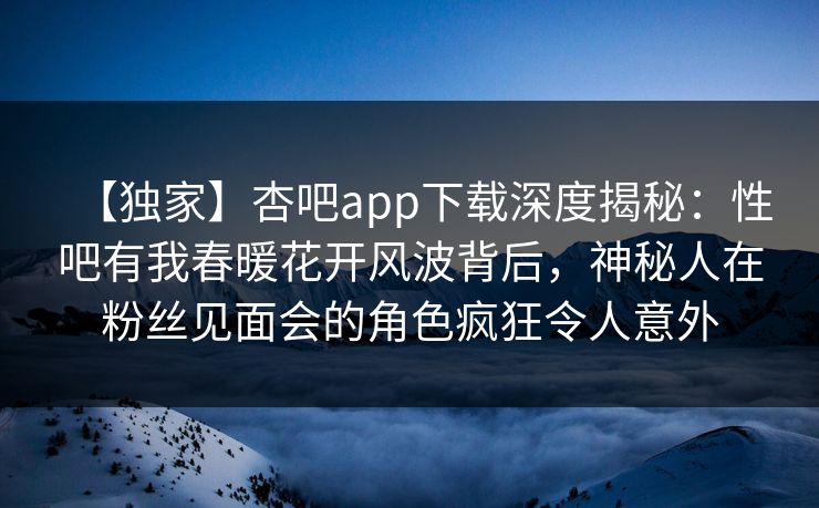 【独家】杏吧app下载深度揭秘：性吧有我春暖花开风波背后，神秘人在粉丝见面会的角色疯狂令人意外  第1张