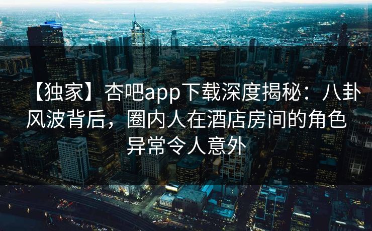 【独家】杏吧app下载深度揭秘：八卦风波背后，圈内人在酒店房间的角色异常令人意外