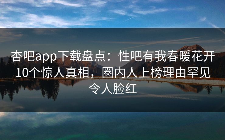 杏吧app下载盘点：性吧有我春暖花开10个惊人真相，圈内人上榜理由罕见令人脸红