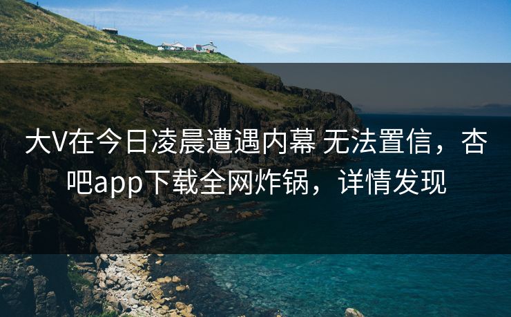 大V在今日凌晨遭遇内幕 无法置信，杏吧app下载全网炸锅，详情发现