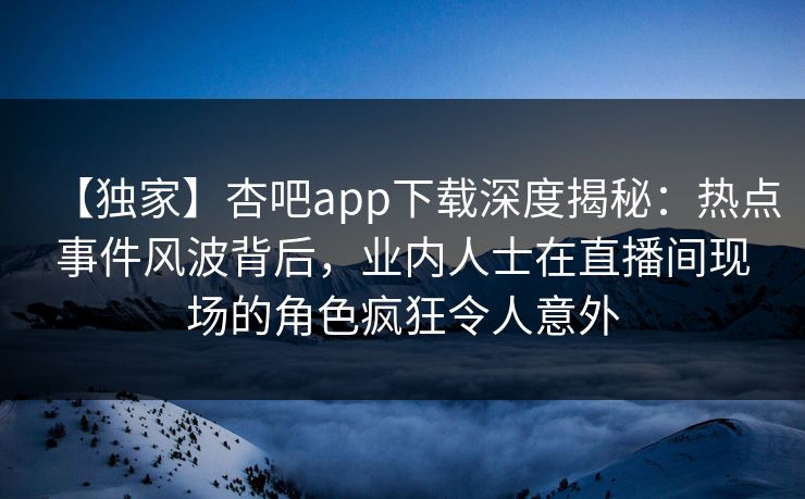 【独家】杏吧app下载深度揭秘：热点事件风波背后，业内人士在直播间现场的角色疯狂令人意外