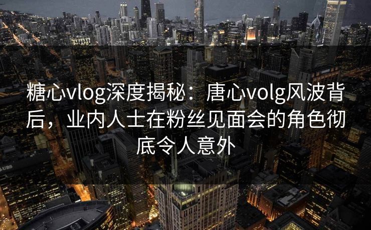 糖心vlog深度揭秘:唐心volg风波背后,业内人士在粉丝见面会的角色彻底令人意外 第1张 糖心vlog深度揭秘:唐心volg风波背后,业内人士在粉丝见面会的角色彻底令人意外 第1张