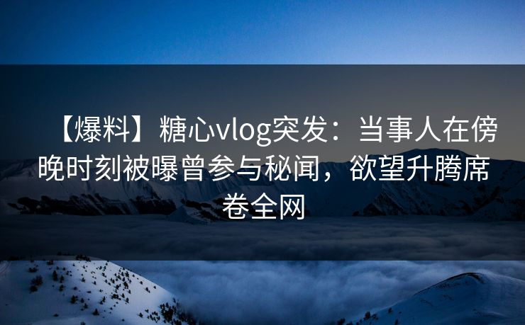 【爆料】糖心vlog突发：当事人在傍晚时刻被曝曾参与秘闻，欲望升腾席卷全网  第1张