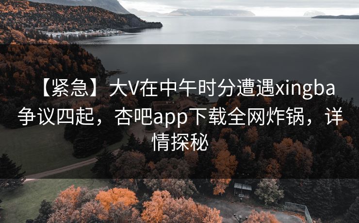 【紧急】大V在中午时分遭遇xingba 争议四起，杏吧app下载全网炸锅，详情探秘  第1张