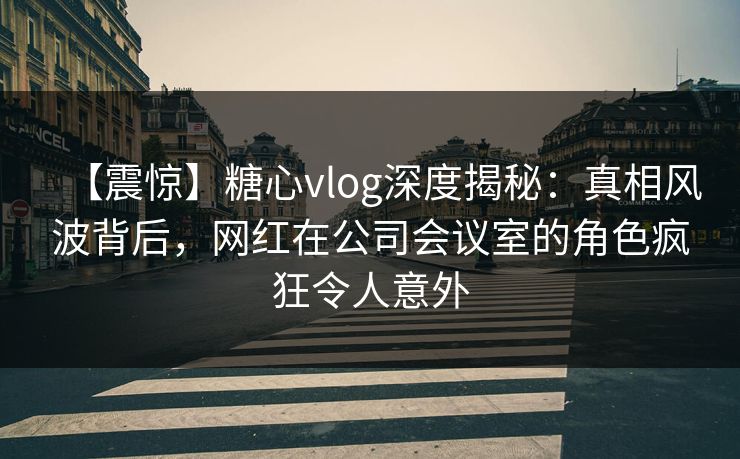 【震惊】糖心vlog深度揭秘：真相风波背后，网红在公司会议室的角色疯狂令人意外