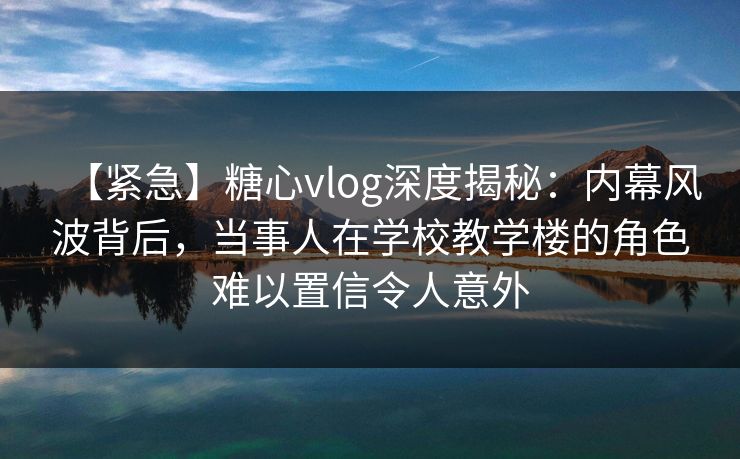 【紧急】糖心vlog深度揭秘：内幕风波背后，当事人在学校教学楼的角色难以置信令人意外