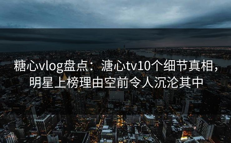 糖心vlog盘点：溏心tv10个细节真相，明星上榜理由空前令人沉沦其中