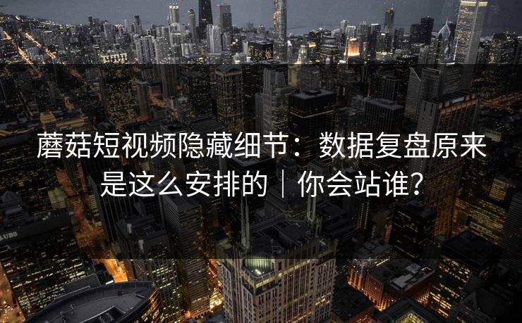 蘑菇短视频隐藏细节：数据复盘原来是这么安排的｜你会站谁？