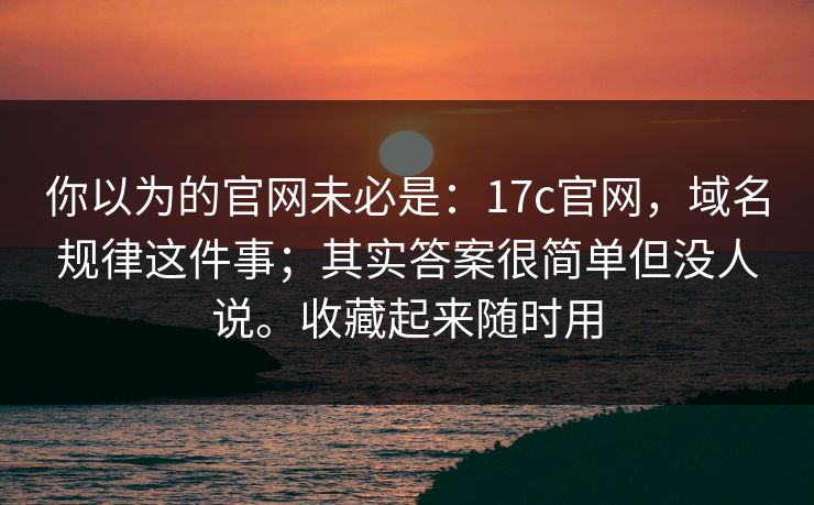 你以为的官网未必是：17c官网，域名规律这件事；其实答案很简单但没人说。收藏起来随时用