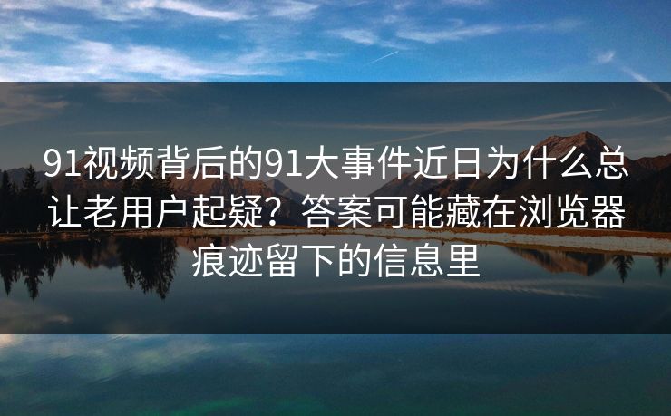 91视频背后的91大事件近日为什么总让老用户起疑？答案可能藏在浏览器痕迹留下的信息里