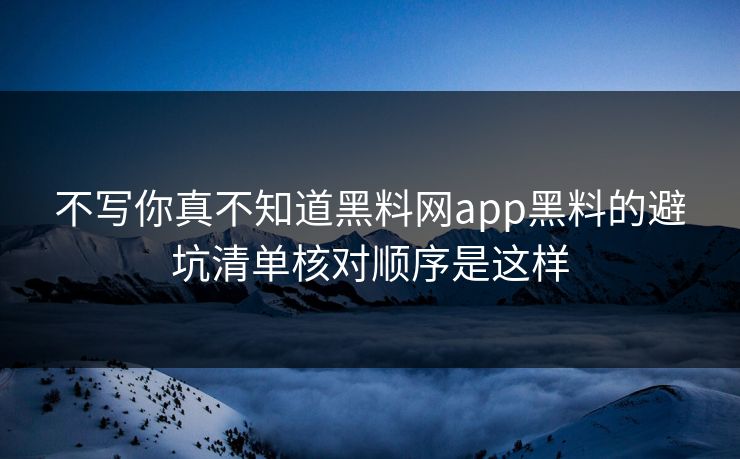 不写你真不知道黑料网app黑料的避坑清单核对顺序是这样