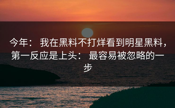 今年： 我在黑料不打烊看到明星黑料，第一反应是上头： 最容易被忽略的一步