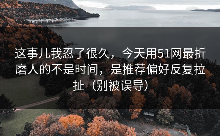 这事儿我忍了很久，今天用51网最折磨人的不是时间，是推荐偏好反复拉扯（别被误导）