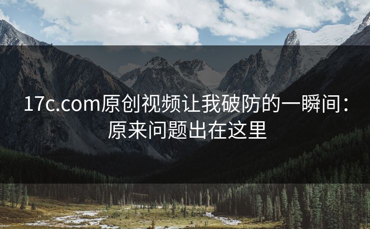 17c.com原创视频让我破防的一瞬间： 原来问题出在这里
