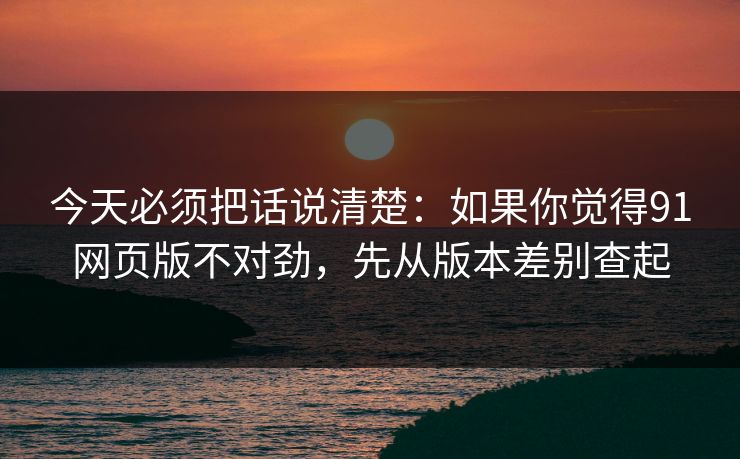 今天必须把话说清楚：如果你觉得91网页版不对劲，先从版本差别查起