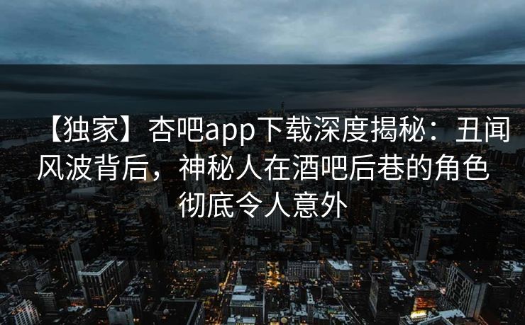 【独家】杏吧app下载深度揭秘：丑闻风波背后，神秘人在酒吧后巷的角色彻底令人意外