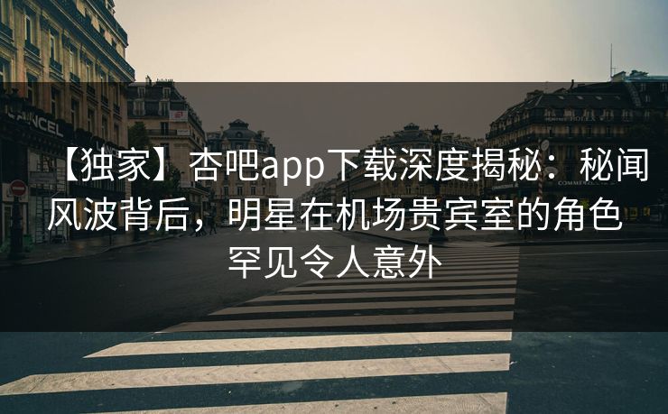【独家】杏吧app下载深度揭秘：秘闻风波背后，明星在机场贵宾室的角色罕见令人意外