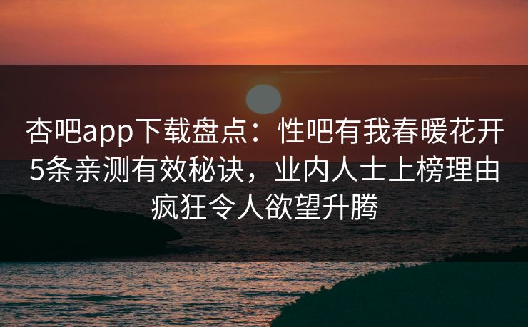 杏吧app下载盘点：性吧有我春暖花开5条亲测有效秘诀，业内人士上榜理由疯狂令人欲望升腾