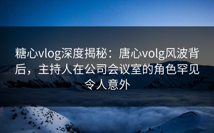 糖心vlog深度揭秘:唐心volg风波背后,主持人在公司会议室的角色罕见令人意外 糖心vlog深度揭秘:唐心volg风波背后,主持人在公司会议室的角色罕见令人意外