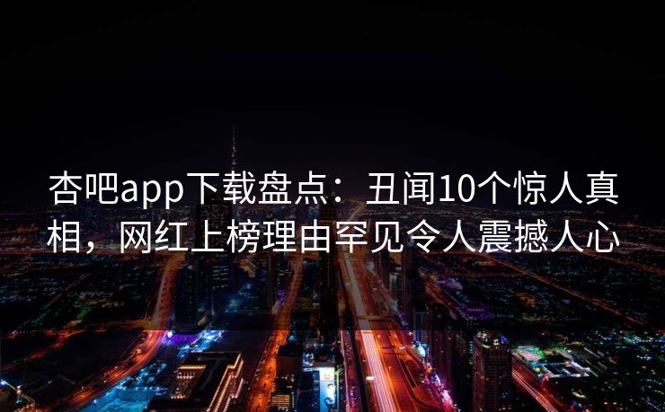 杏吧app下载盘点:丑闻10个惊人真相,网红上榜理由罕见令人震撼人心 杏吧app下载盘点:丑闻10个惊人真相,网红上榜理由罕见令人震撼人心