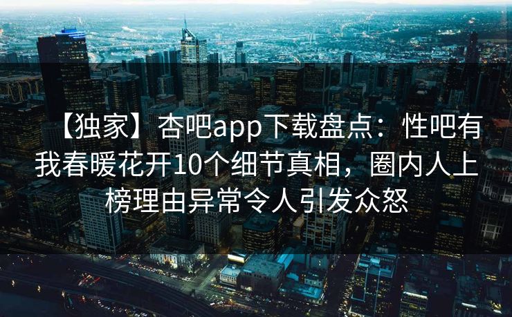 【独家】杏吧app下载盘点：性吧有我春暖花开10个细节真相，圈内人上榜理由异常令人引发众怒