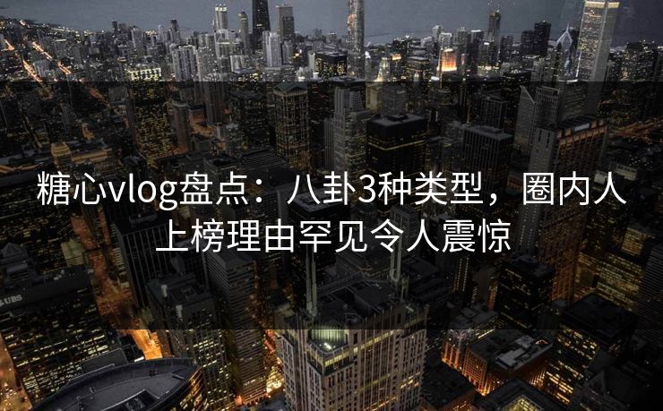 糖心vlog盘点：八卦3种类型，圈内人上榜理由罕见令人震惊