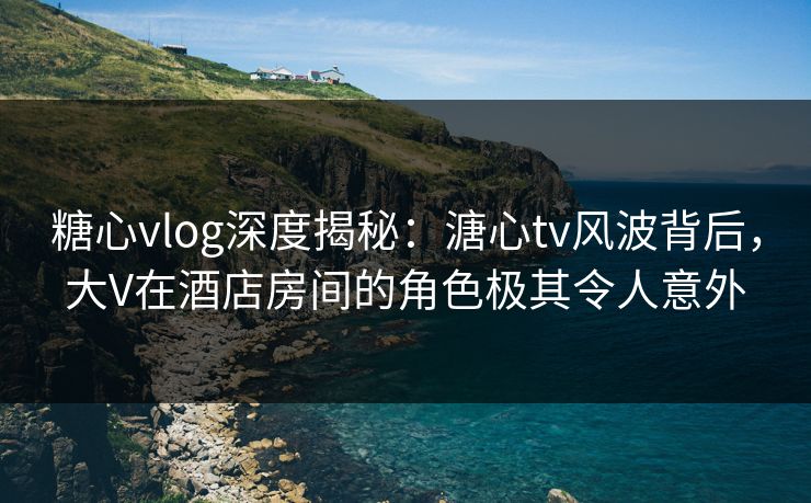 糖心vlog深度揭秘：溏心tv风波背后，大V在酒店房间的角色极其令人意外  第1张