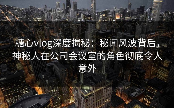 糖心vlog深度揭秘：秘闻风波背后，神秘人在公司会议室的角色彻底令人意外