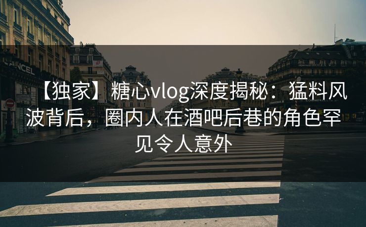 【独家】糖心vlog深度揭秘：猛料风波背后，圈内人在酒吧后巷的角色罕见令人意外