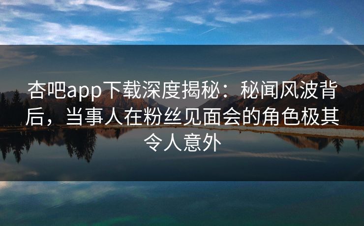 杏吧app下载深度揭秘：秘闻风波背后，当事人在粉丝见面会的角色极其令人意外