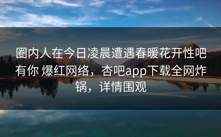 圈内人在今日凌晨遭遇春暖花开性吧有你 爆红网络，杏吧app下载全网炸锅，详情围观  第1张
