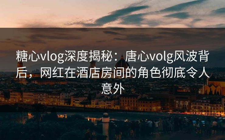 糖心vlog深度揭秘：唐心volg风波背后，网红在酒店房间的角色彻底令人意外