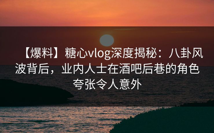 【爆料】糖心vlog深度揭秘：八卦风波背后，业内人士在酒吧后巷的角色夸张令人意外