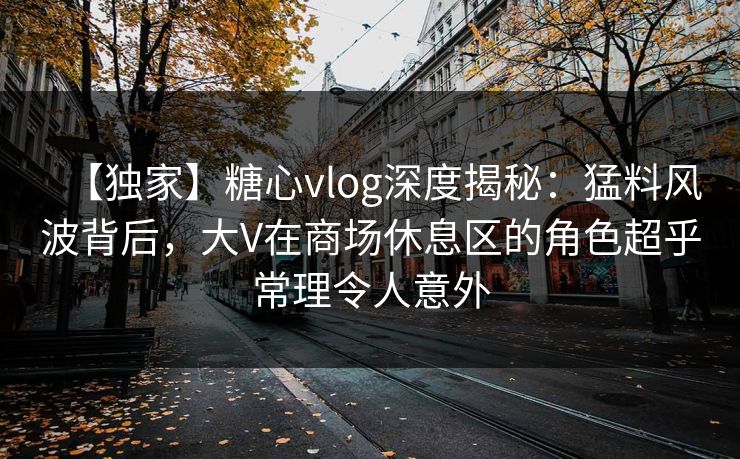 【独家】糖心vlog深度揭秘:猛料风波背后,大V在商场休息区的角色超乎常理令人意外 第1张 【独家】糖心vlog深度揭秘:猛料风波背后,大V在商场休息区的角色超乎常理令人意外 第1张