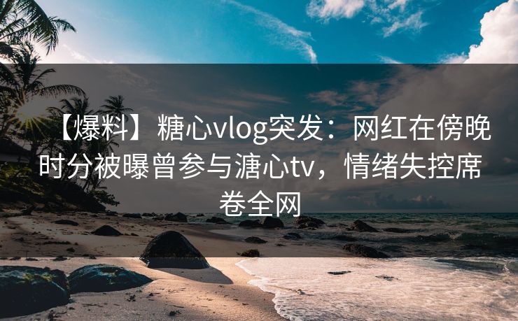 【爆料】糖心vlog突发：网红在傍晚时分被曝曾参与溏心tv，情绪失控席卷全网