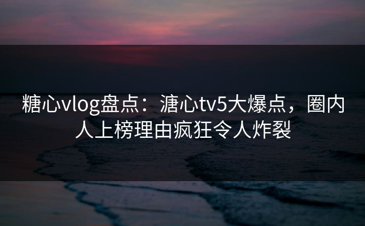 糖心vlog盘点：溏心tv5大爆点，圈内人上榜理由疯狂令人炸裂  第1张